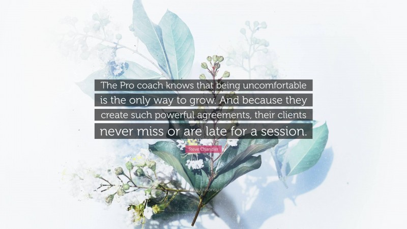 Steve Chandler Quote: “The Pro coach knows that being uncomfortable is the only way to grow. And because they create such powerful agreements, their clients never miss or are late for a session.”