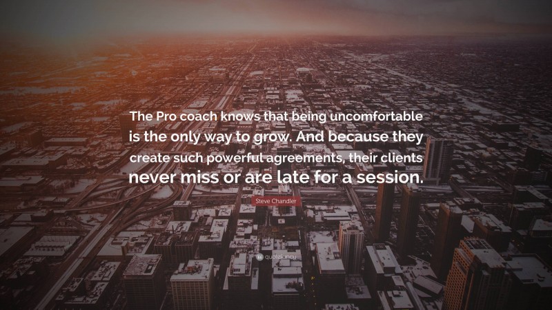 Steve Chandler Quote: “The Pro coach knows that being uncomfortable is the only way to grow. And because they create such powerful agreements, their clients never miss or are late for a session.”