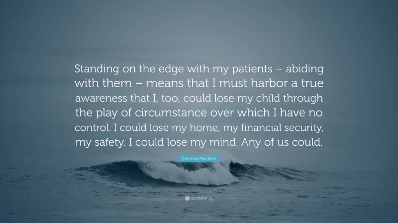 Christine Montross Quote: “Standing on the edge with my patients – abiding with them – means that I must harbor a true awareness that I, too, could lose my child through the play of circumstance over which I have no control. I could lose my home, my financial security, my safety. I could lose my mind. Any of us could.”