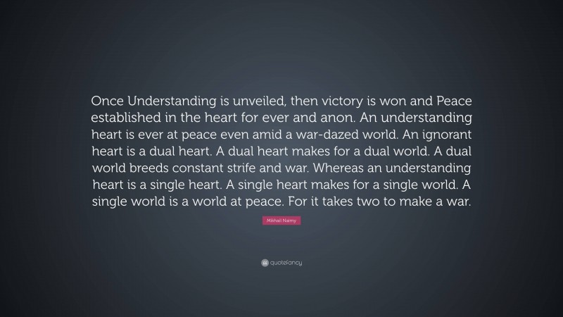 Mikhail Naimy Quote: “Once Understanding is unveiled, then victory is won and Peace established in the heart for ever and anon. An understanding heart is ever at peace even amid a war-dazed world. An ignorant heart is a dual heart. A dual heart makes for a dual world. A dual world breeds constant strife and war. Whereas an understanding heart is a single heart. A single heart makes for a single world. A single world is a world at peace. For it takes two to make a war.”