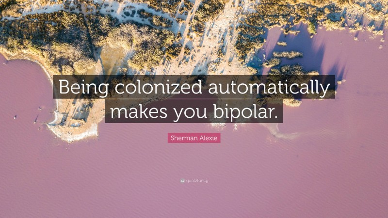 Sherman Alexie Quote: “Being colonized automatically makes you bipolar.”