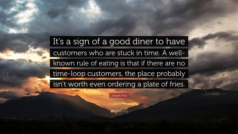 Joseph Fink Quote: “It’s a sign of a good diner to have customers who are stuck in time. A well-known rule of eating is that if there are no time-loop customers, the place probably isn’t worth even ordering a plate of fries.”