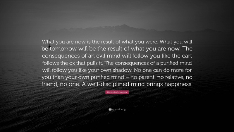 Henepola Gunaratana Quote: “What you are now is the result of what you were. What you will be tomorrow will be the result of what you are now. The consequences of an evil mind will follow you like the cart follows the ox that pulls it. The consequences of a purified mind will follow you like your own shadow. No one can do more for you than your own purified mind – no parent, no relative, no friend, no one. A well-disciplined mind brings happiness.”