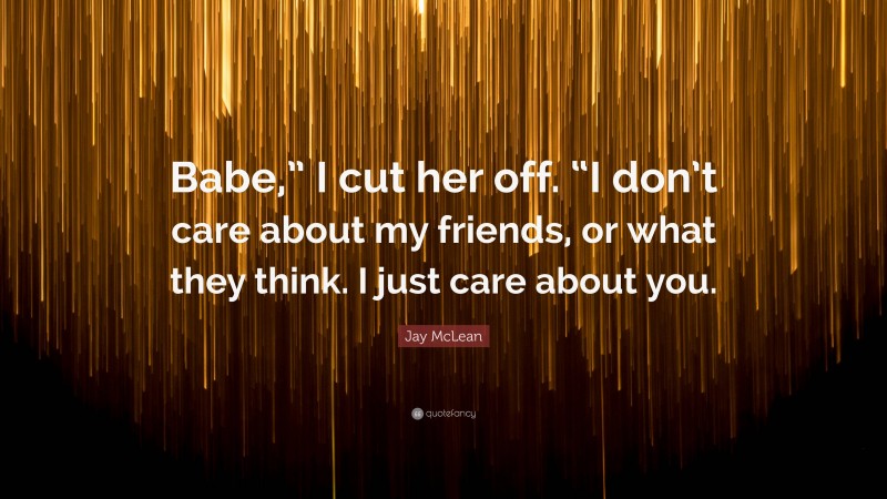 Jay McLean Quote: “Babe,” I cut her off. “I don’t care about my friends, or what they think. I just care about you.”