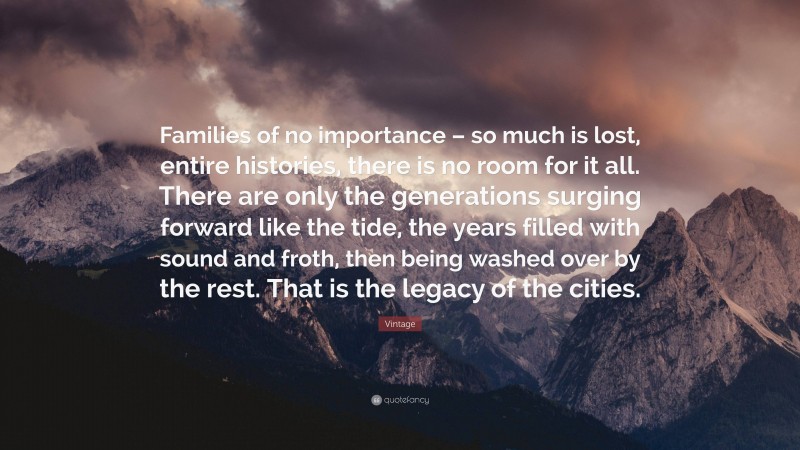 Vintage Quote: “Families of no importance – so much is lost, entire histories, there is no room for it all. There are only the generations surging forward like the tide, the years filled with sound and froth, then being washed over by the rest. That is the legacy of the cities.”