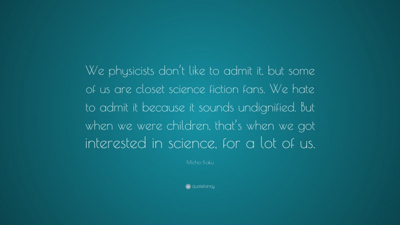 Michio Kaku Quote: “We physicists don’t like to admit it, but some of us are closet science fiction fans. We hate to admit it because it sounds undignified. But when we were children, that’s when we got interested in science, for a lot of us.”