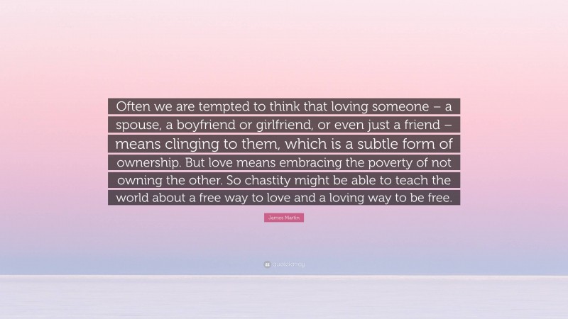 James Martin Quote: “Often we are tempted to think that loving someone – a spouse, a boyfriend or girlfriend, or even just a friend – means clinging to them, which is a subtle form of ownership. But love means embracing the poverty of not owning the other. So chastity might be able to teach the world about a free way to love and a loving way to be free.”