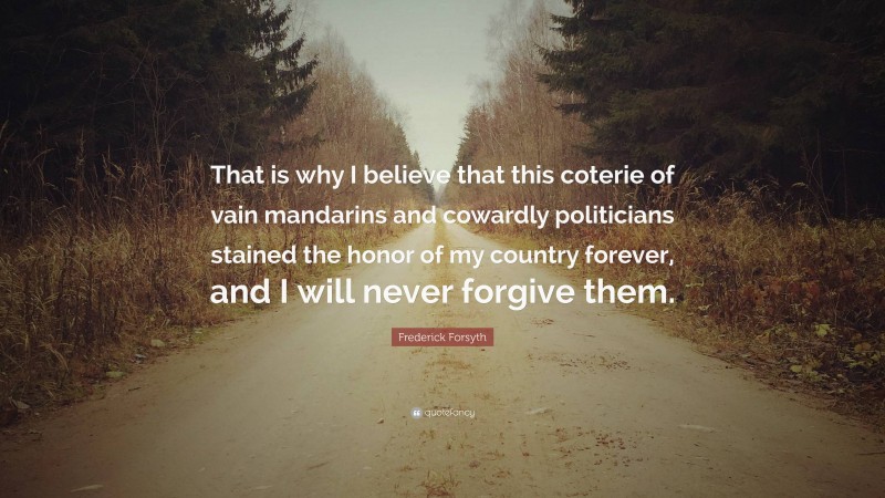 Frederick Forsyth Quote: “That is why I believe that this coterie of vain mandarins and cowardly politicians stained the honor of my country forever, and I will never forgive them.”