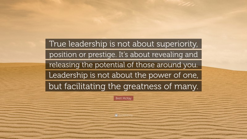 Brett McKay Quote: “True leadership is not about superiority, position or prestige. It’s about revealing and releasing the potential of those around you. Leadership is not about the power of one, but facilitating the greatness of many.”