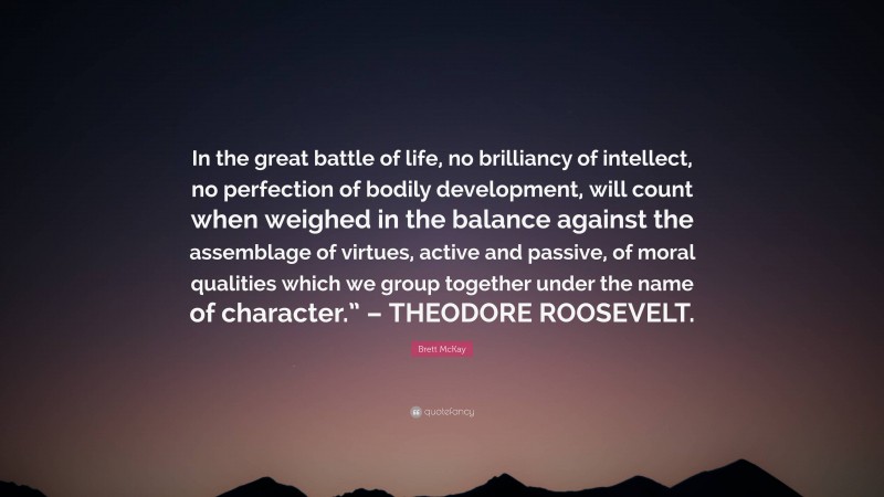 Brett McKay Quote: “In the great battle of life, no brilliancy of intellect, no perfection of bodily development, will count when weighed in the balance against the assemblage of virtues, active and passive, of moral qualities which we group together under the name of character.” – THEODORE ROOSEVELT.”
