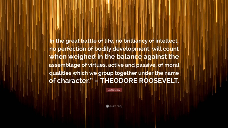 Brett McKay Quote: “In the great battle of life, no brilliancy of intellect, no perfection of bodily development, will count when weighed in the balance against the assemblage of virtues, active and passive, of moral qualities which we group together under the name of character.” – THEODORE ROOSEVELT.”