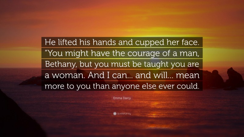 Emma Darcy Quote: “He lifted his hands and cupped her face. “You might have the courage of a man, Bethany, but you must be taught you are a woman. And I can... and will... mean more to you than anyone else ever could.”
