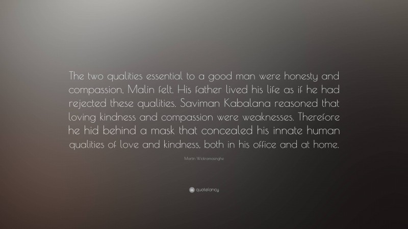 Martin Wickramasinghe Quote: “The two qualities essential to a good man were honesty and compassion, Malin felt. His father lived his life as if he had rejected these qualities. Saviman Kabalana reasoned that loving kindness and compassion were weaknesses. Therefore he hid behind a mask that concealed his innate human qualities of love and kindness, both in his office and at home.”