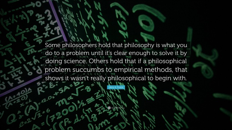 Jerry A. Fodor Quote: “Some philosophers hold that philosophy is what you do to a problem until it’s clear enough to solve it by doing science. Others hold that if a philosophical problem succumbs to empirical methods, that shows it wasn’t really philosophical to begin with.”