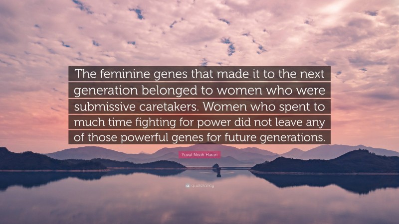 Yuval Noah Harari Quote: “The feminine genes that made it to the next generation belonged to women who were submissive caretakers. Women who spent to much time fighting for power did not leave any of those powerful genes for future generations.”