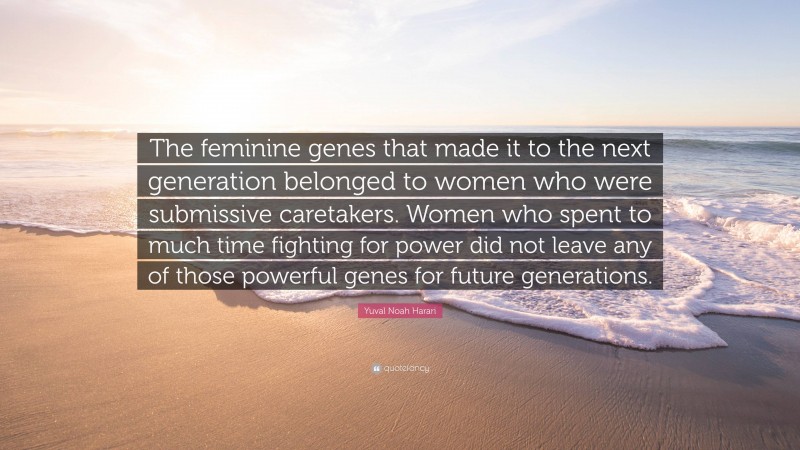 Yuval Noah Harari Quote: “The feminine genes that made it to the next generation belonged to women who were submissive caretakers. Women who spent to much time fighting for power did not leave any of those powerful genes for future generations.”