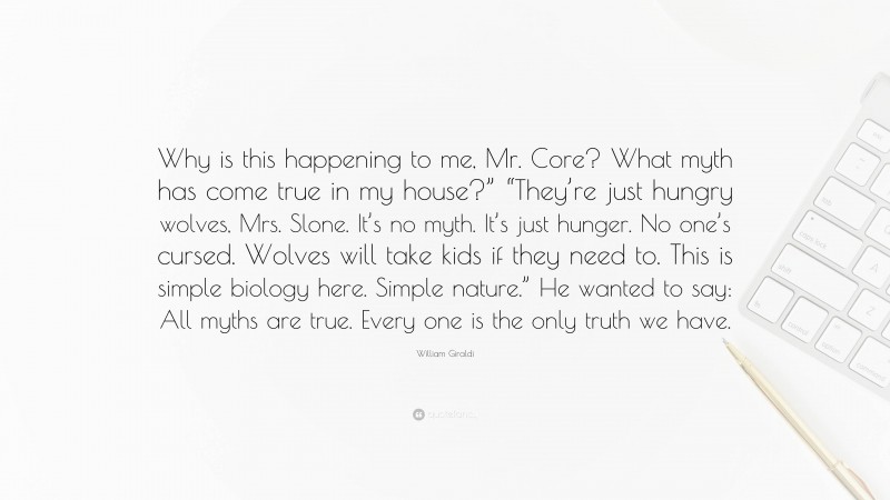 William Giraldi Quote: “Why is this happening to me, Mr. Core? What myth has come true in my house?” “They’re just hungry wolves, Mrs. Slone. It’s no myth. It’s just hunger. No one’s cursed. Wolves will take kids if they need to. This is simple biology here. Simple nature.” He wanted to say: All myths are true. Every one is the only truth we have.”