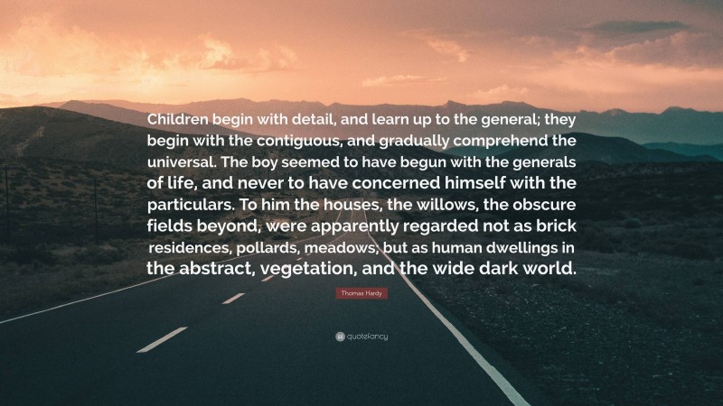 Thomas Hardy Quote: “Children begin with detail, and learn up to the general; they begin with the contiguous, and gradually comprehend the universal. The boy seemed to have begun with the generals of life, and never to have concerned himself with the particulars. To him the houses, the willows, the obscure fields beyond, were apparently regarded not as brick residences, pollards, meadows; but as human dwellings in the abstract, vegetation, and the wide dark world.”