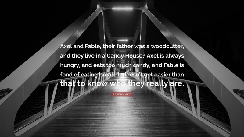 Cameron Jace Quote: “Axel and Fable, their father was a woodcutter, and they live in a Candy House? Axel is always hungry, and eats too much candy, and Fable is fond of eating bread. It doesn’t get easier than that to know who they really are.”