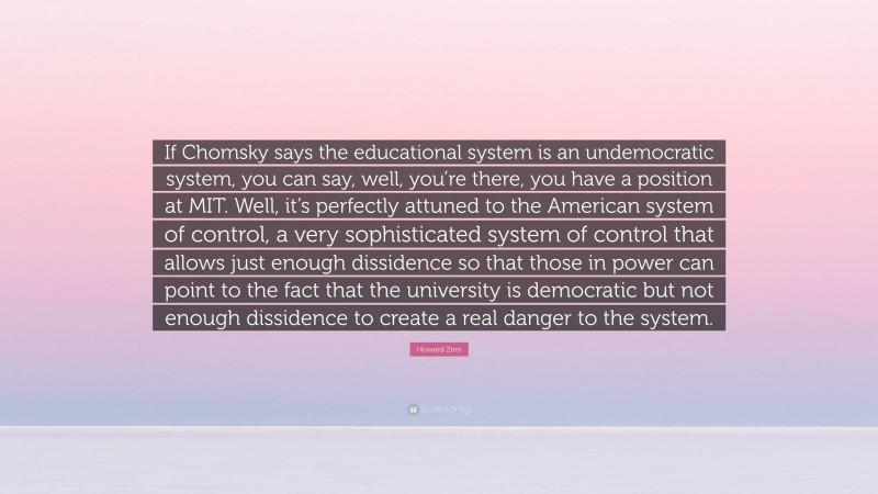 Howard Zinn Quote: “If Chomsky says the educational system is an undemocratic system, you can say, well, you’re there, you have a position at MIT. Well, it’s perfectly attuned to the American system of control, a very sophisticated system of control that allows just enough dissidence so that those in power can point to the fact that the university is democratic but not enough dissidence to create a real danger to the system.”