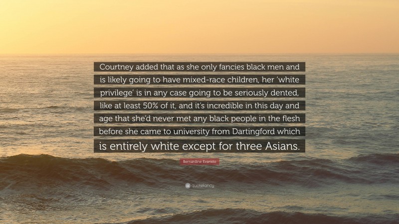 Bernardine Evaristo Quote: “Courtney added that as she only fancies black men and is likely going to have mixed-race children, her ‘white privilege’ is in any case going to be seriously dented, like at least 50% of it, and it’s incredible in this day and age that she’d never met any black people in the flesh before she came to university from Dartingford which is entirely white except for three Asians.”