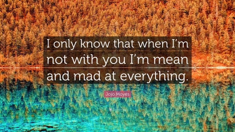 Jojo Moyes Quote: “I only know that when I’m not with you I’m mean and mad at everything.”