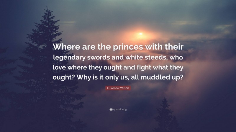 G. Willow Wilson Quote: “Where are the princes with their legendary swords and white steeds, who love where they ought and fight what they ought? Why is it only us, all muddled up?”