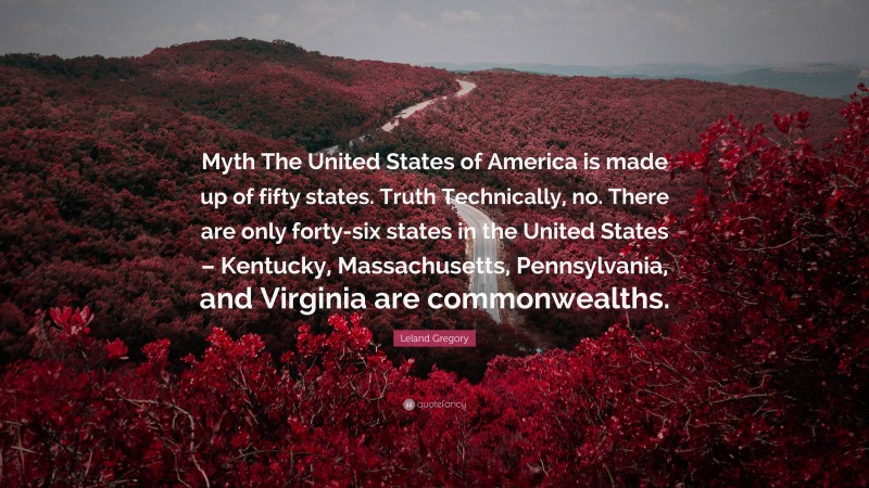 Leland Gregory Quote: “Myth The United States of America is made up of fifty states. Truth Technically, no. There are only forty-six states in the United States – Kentucky, Massachusetts, Pennsylvania, and Virginia are commonwealths.”