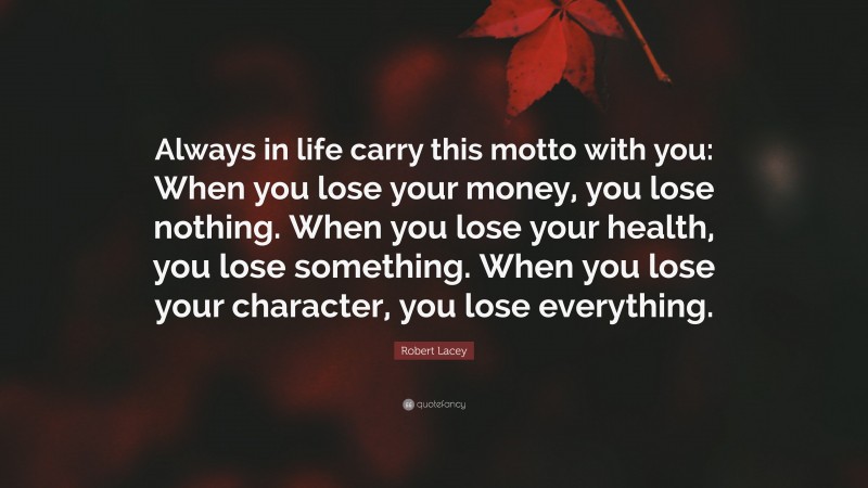 Robert Lacey Quote: “Always in life carry this motto with you: When you lose your money, you lose nothing. When you lose your health, you lose something. When you lose your character, you lose everything.”
