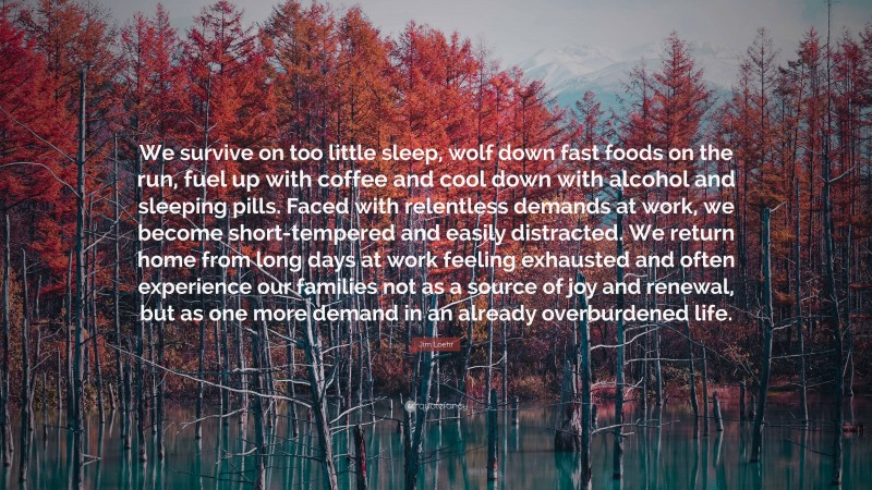 Jim Loehr Quote: “We survive on too little sleep, wolf down fast foods on the run, fuel up with coffee and cool down with alcohol and sleeping pills. Faced with relentless demands at work, we become short-tempered and easily distracted. We return home from long days at work feeling exhausted and often experience our families not as a source of joy and renewal, but as one more demand in an already overburdened life.”