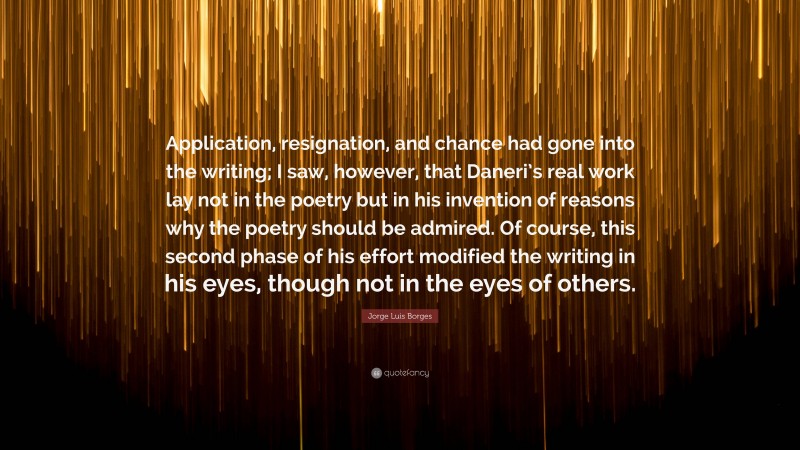 Jorge Luis Borges Quote: “Application, resignation, and chance had gone into the writing; I saw, however, that Daneri’s real work lay not in the poetry but in his invention of reasons why the poetry should be admired. Of course, this second phase of his effort modified the writing in his eyes, though not in the eyes of others.”