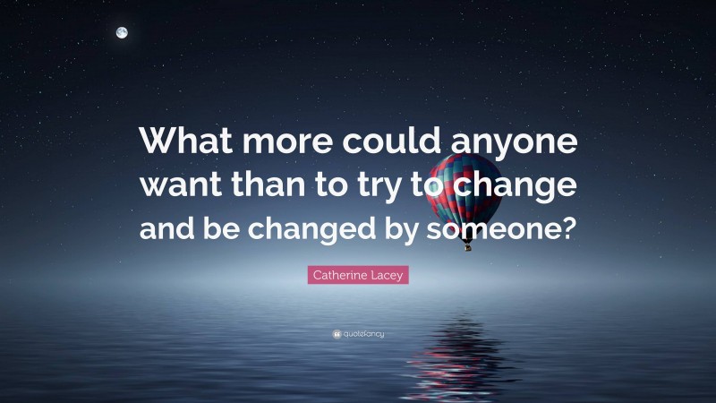 Catherine Lacey Quote: “What more could anyone want than to try to change and be changed by someone?”