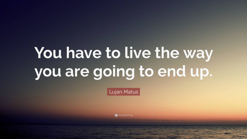 Lujan Matus Quote: “You have to live the way you are going to end up.”