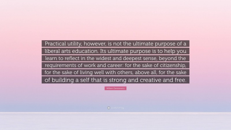 William Deresiewicz Quote: “Practical utility, however, is not the ultimate purpose of a liberal arts education. Its ultimate purpose is to help you learn to reflect in the widest and deepest sense, beyond the requirements of work and career: for the sake of citizenship, for the sake of living well with others, above all, for the sake of building a self that is strong and creative and free.”