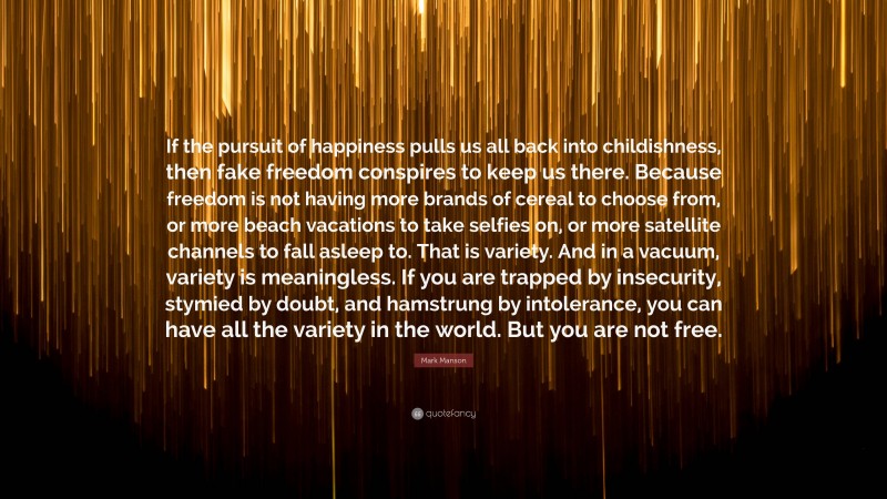 Mark Manson Quote: “If the pursuit of happiness pulls us all back into childishness, then fake freedom conspires to keep us there. Because freedom is not having more brands of cereal to choose from, or more beach vacations to take selfies on, or more satellite channels to fall asleep to. That is variety. And in a vacuum, variety is meaningless. If you are trapped by insecurity, stymied by doubt, and hamstrung by intolerance, you can have all the variety in the world. But you are not free.”