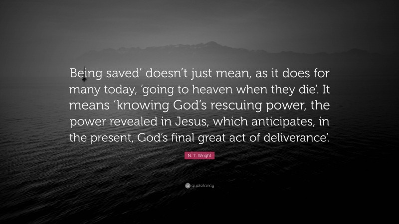 N. T. Wright Quote: “Being saved’ doesn’t just mean, as it does for many today, ‘going to heaven when they die’. It means ‘knowing God’s rescuing power, the power revealed in Jesus, which anticipates, in the present, God’s final great act of deliverance’.”