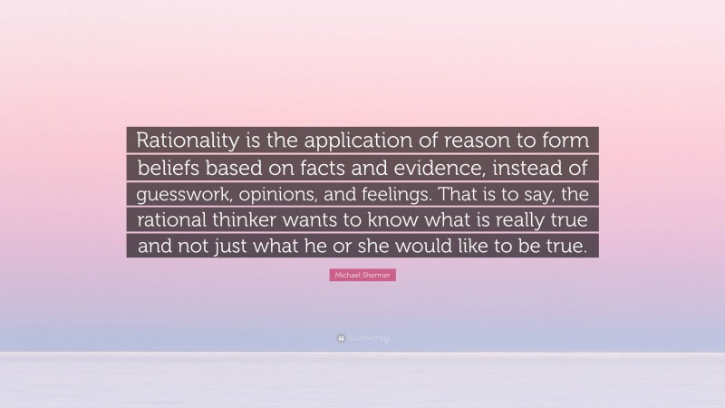 Michael Shermer Quote: “Rationality is the application of reason to form beliefs based on facts and evidence, instead of guesswork, opinions, and feelings. That is to say, the rational thinker wants to know what is really true and not just what he or she would like to be true.”