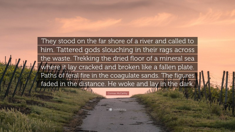 Cormac McCarthy Quote: “They stood on the far shore of a river and called to him. Tattered gods slouching in their rags across the waste. Trekking the dried floor of a mineral sea where it lay cracked and broken like a fallen plate. Paths of feral fire in the coagulate sands. The figures faded in the distance. He woke and lay in the dark.”