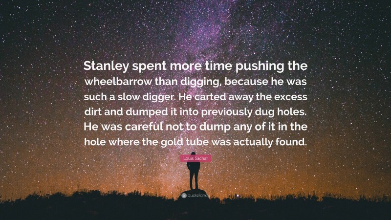Louis Sachar Quote: “Stanley spent more time pushing the wheelbarrow than digging, because he was such a slow digger. He carted away the excess dirt and dumped it into previously dug holes. He was careful not to dump any of it in the hole where the gold tube was actually found.”