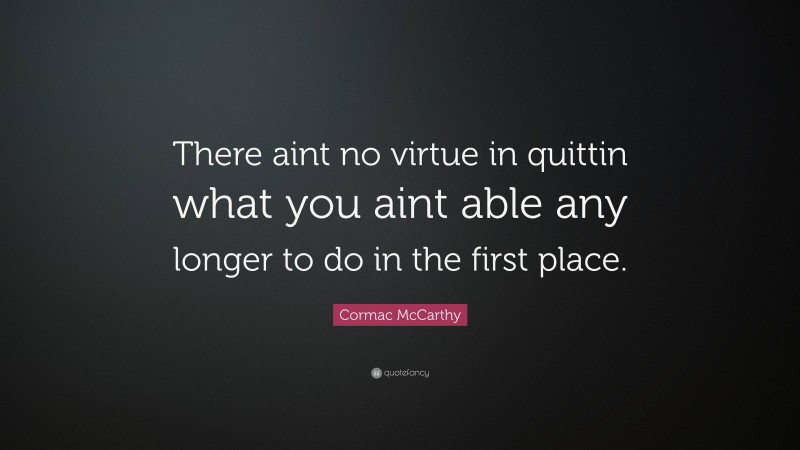 Cormac McCarthy Quote: “There aint no virtue in quittin what you aint able any longer to do in the first place.”