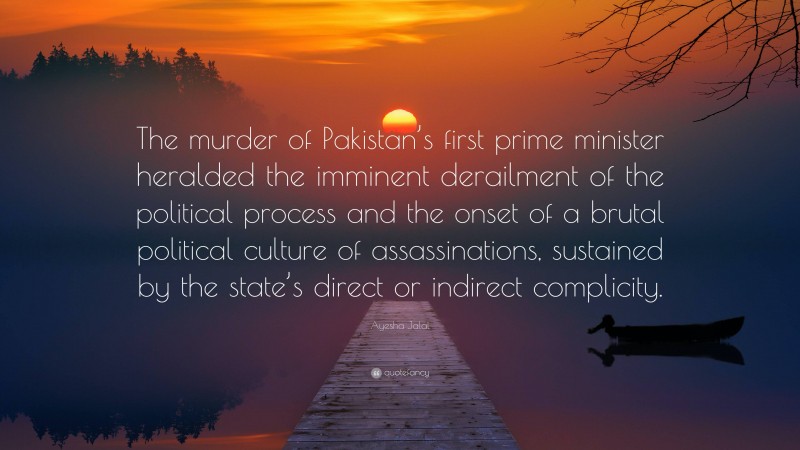 Ayesha Jalal Quote: “The murder of Pakistan’s first prime minister heralded the imminent derailment of the political process and the onset of a brutal political culture of assassinations, sustained by the state’s direct or indirect complicity.”