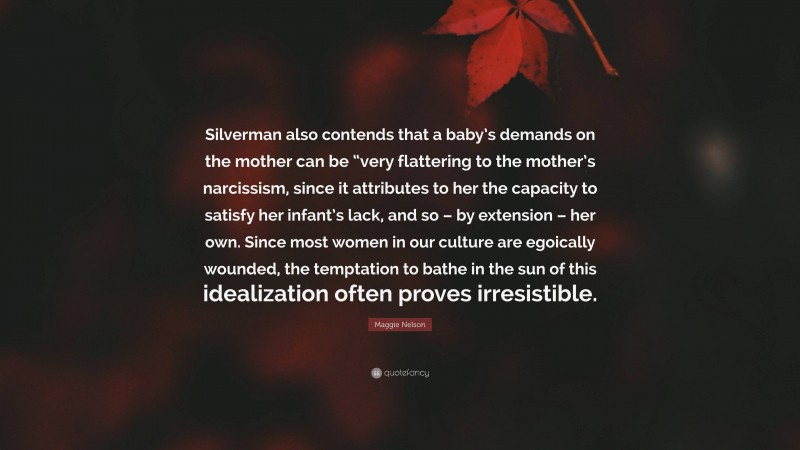 Maggie Nelson Quote: “Silverman also contends that a baby’s demands on the mother can be “very flattering to the mother’s narcissism, since it attributes to her the capacity to satisfy her infant’s lack, and so – by extension – her own. Since most women in our culture are egoically wounded, the temptation to bathe in the sun of this idealization often proves irresistible.”