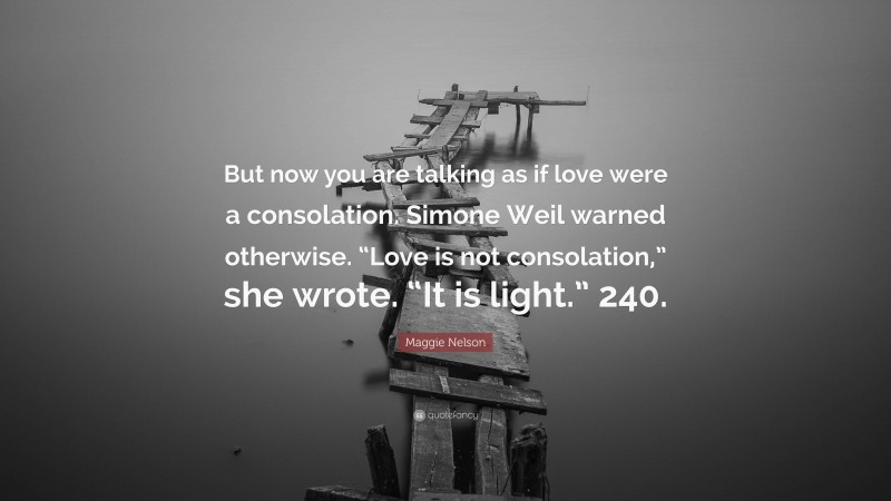 Maggie Nelson Quote: “But now you are talking as if love were a consolation. Simone Weil warned otherwise. “Love is not consolation,” she wrote. “It is light.” 240.”