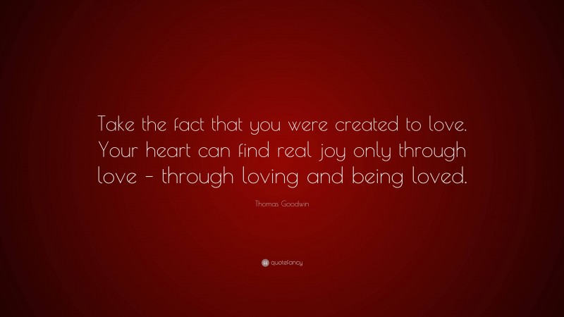 Thomas Goodwin Quote: “Take the fact that you were created to love. Your heart can find real joy only through love – through loving and being loved.”
