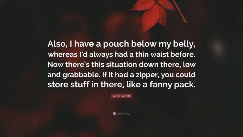 Anne Lamott Quote: “Also, I have a pouch below my belly, whereas I’d always had a thin waist before. Now there’s this situation down there, low and grabbable. If it had a zipper, you could store stuff in there, like a fanny pack.”