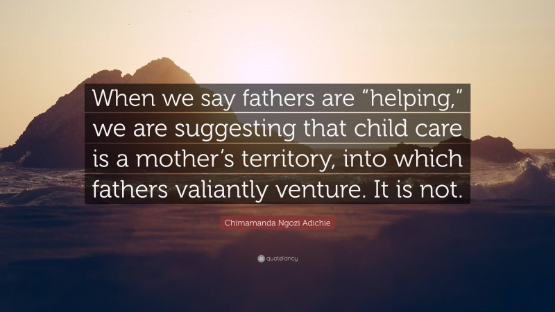 Chimamanda Ngozi Adichie Quote: “When we say fathers are “helping,” we are suggesting that child care is a mother’s territory, into which fathers valiantly venture. It is not.”
