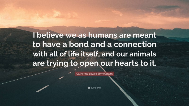 Catherine Louise Birmingham Quote: “I believe we as humans are meant to have a bond and a connection with all of life itself, and our animals are trying to open our hearts to it.”