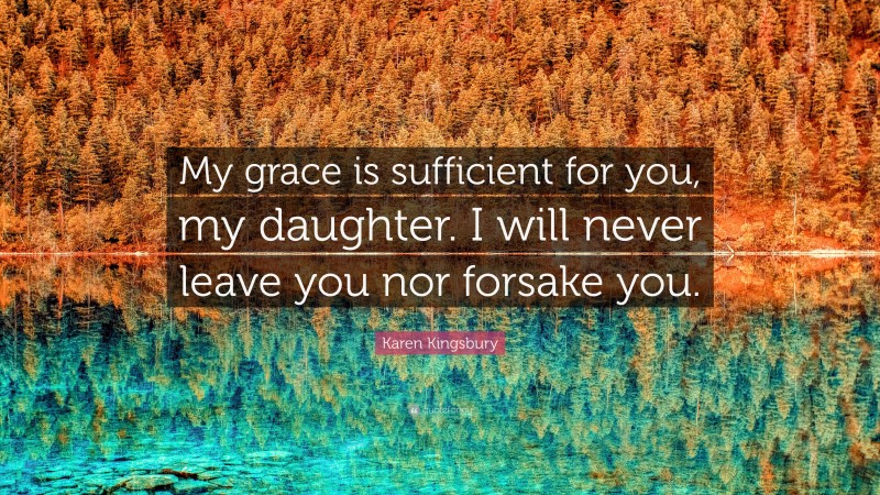 Karen Kingsbury Quote: “My grace is sufficient for you, my daughter. I will never leave you nor forsake you.”