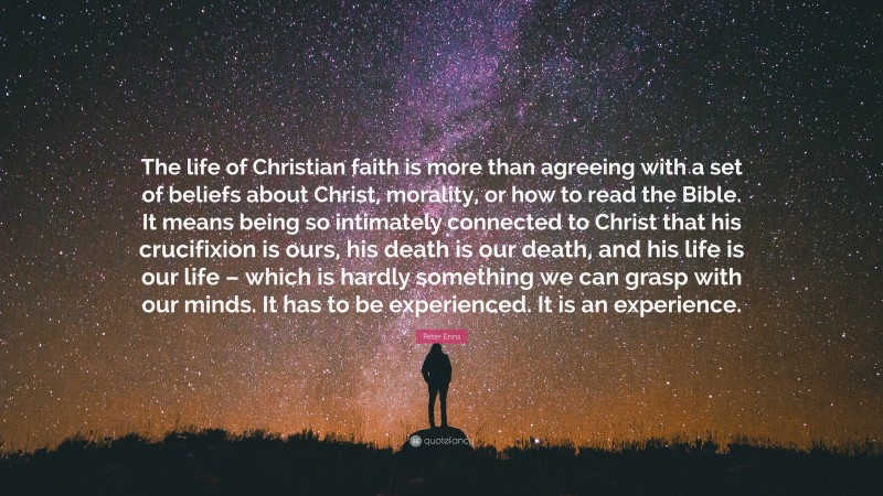 Peter Enns Quote: “The life of Christian faith is more than agreeing with a set of beliefs about Christ, morality, or how to read the Bible. It means being so intimately connected to Christ that his crucifixion is ours, his death is our death, and his life is our life – which is hardly something we can grasp with our minds. It has to be experienced. It is an experience.”