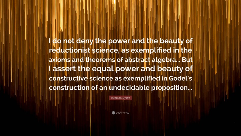 Freeman Dyson Quote: “I do not deny the power and the beauty of reductionist science, as exemplified in the axioms and theorems of abstract algebra... But I assert the equal power and beauty of constructive science as exemplified in Godel’s construction of an undecidable proposition...”